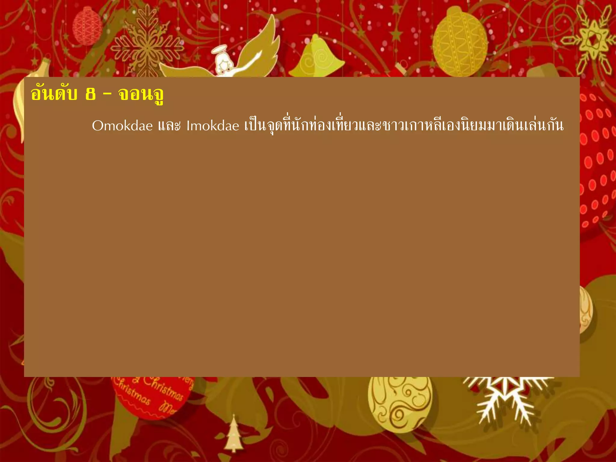 อันดับ 8 – จอนจู
Omokdae และ Imokdae เป็นจุดที่นักท่องเที่ยวและชาวเกาหลีเอง
นิยมมาเดินเล่นกัน
จอนจูเป็นเมืองที่เป็นสวรรค์ของนักชิมตัวยง เมืองแห่งนี้โด่งดังมาจาก
ร้านอาหารต่างๆในเมือง จน UNESCO ประกาศให้เมืองจอนจูได้รับรางวัลเมือง
ที่มีความสร้างสรรค์ในศาสตร์การท่าอาหาร การได้มาเยือนเมืองจอนจูแห่งนี้
หากอยากสัมผัสรสชาติของเมืองเต็มๆ ก็ไม่มีอะไรมากนอก กิน กิน กิน . . . อาหาร
ที่ขึ้นชื่อของเมืองจอนจูมีมากมายจนนับไม่ถ้วน แต่ที่นิยมก็คือ Bibimbap และ
Kongnamul gukbap เมื่ออิ่มแล้วคุณอาจจะปีนขึ้นเขาไปดูสถาปัตโปราณสวยๆที่
ทางเกาะจอนจูรักษาไว้เป็นอย่างดี คือ Omokdae และ Imokdae หรือจะเข้าชม
สนามแข่งขันฟุตบอลโลกก็เป็นความคิดที่ไม่เลวเลยทีเดียว
 