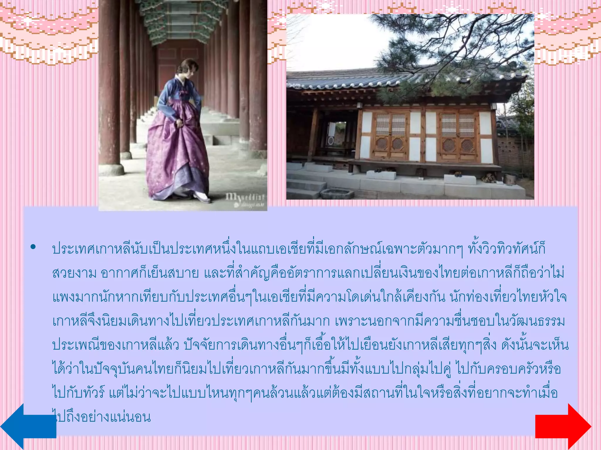 • ประเทศเกาหลีนับเป็นประเทศหนึ่งในแถบเอเชียที่มีเอกลักษณ์เฉพาะตัวมากๆ ทั้งวิวทิวทัศน์ก็
สวยงาม อากาศก็เย็นสบาย และที่สาคัญคืออัตราการแลกเปลี่ยนเงินของไทยต่อเกาหลีก็ถือว่าไม่
แพงมากนักหากเทียบกับประเทศอื่นๆในเอเชียที่มีความโดเด่นใกล้เคียงกัน นักท่องเที่ยวไทยหัวใจ
เกาหลีจึงนิยมเดินทางไปเที่ยวประเทศเกาหลีกันมาก เพราะนอกจากมีความชื่นชอบในวัฒนธรรม
ประเพณีของเกาหลีแล้ว ปัจจัยการเดินทางอื่นๆก็เอื้อให้ไปเยือนยังเกาหลีเสียทุกๆสิ่ง ดังนั้นจะเห็น
ได้ว่าในปัจจุบันคนไทยก็นิยมไปเที่ยวเกาหลีกันมากขึ้นมีทั้งแบบไปกลุ่มไปคู่ ไปกับครอบครัวหรือ
ไปกับทัวร์ แต่ไม่ว่าจะไปแบบไหนทุกๆคนล้วนแล้วแต่ต้องมีสถานที่ในใจหรือสิ่งที่อยากจะทาเมื่อ
ไปถึงอย่างแน่นอน
 