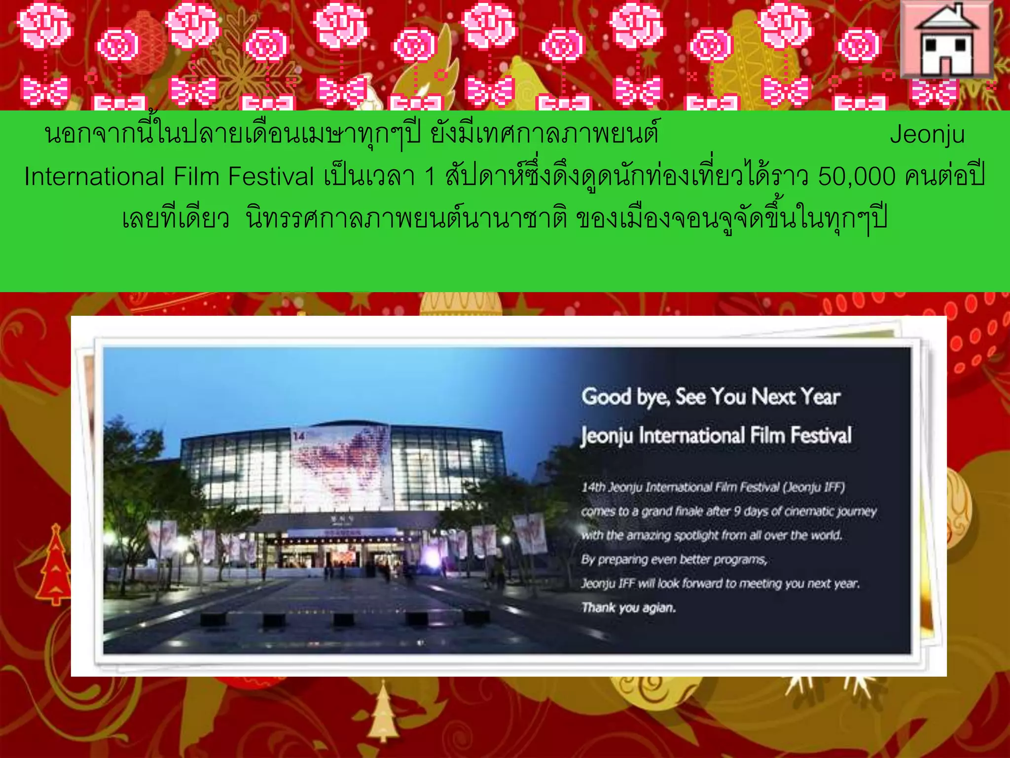 นอกจากนี้ในปลายเดือนเมษาทุกๆปี ยังมีเทศกาลภาพยนต์
Jeonju International Film Festival เป็นเวลา 1 สัปดาห์ซึ่งดึงดูด
นักท่องเที่ยวได้ราว 50,000 คนต่อปีเลยทีเดียว นิทรรศกาลภาพยนต์นานาชาติ
ของเมืองจอนจูจัดขึ้นในทุกๆปี
 