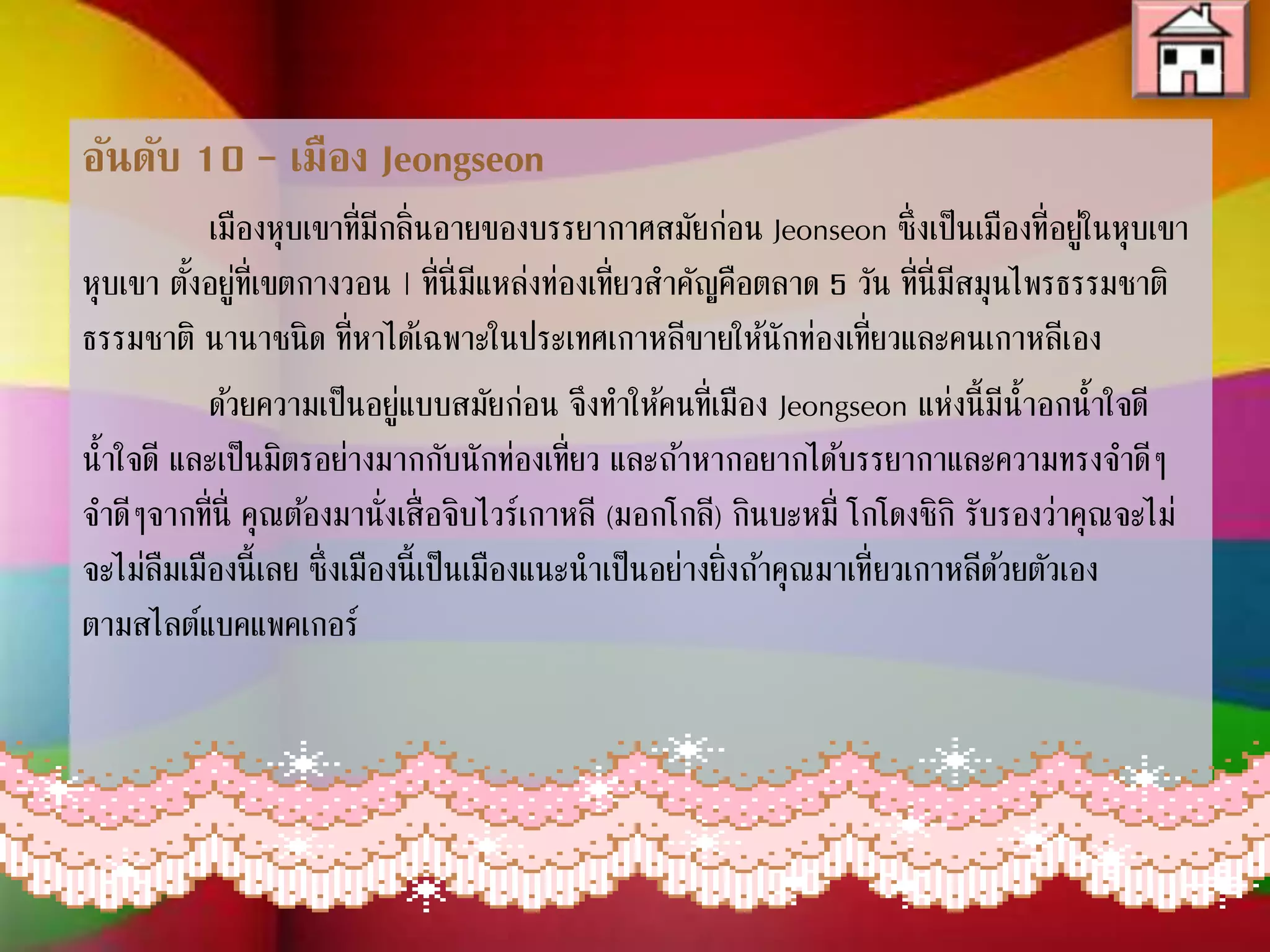 อันดับ 10 – เมือง Jeongseon
เมืองหุบเขาที่มีกลิ่นอายของบรรยากาศสมัยก่อน Jeonseon ซึ่งเป็นเมือง
ที่อยู่ในหุบเขา ตั้งอยู่ที่เขตกางวอน | ที่นี่มีแหล่งท่องเที่ยวส่าคัญคือตลาด 5 วัน ที่นี่
มีสมุนไพรธรรมชาติ นานาชนิด ที่หาได้เฉพาะในประเทศเกาหลีขายให้
นักท่องเที่ยวและคนเกาหลีเอง
ด้วยความเป็นอยู่แบบสมัยก่อน จึงท่าให้คนที่เมือง Jeongseon แห่งนี้มี
น่้าอกน่้าใจดี และเป็นมิตรอย่างมากกับนักท่องเที่ยว และถ้าหากอยากได้
บรรยากาและความทรงจ่าดีๆจากที่นี่ คุณต้องมานั่งเสื่อจิบไวร์เกาหลี (มอกโกลี)
กินบะหมี่ โกโดงชิกิ รับรองว่าคุณจะไม่ลืมเมืองนี้เลย ซึ่งเมืองนี้เป็นเมืองแนะน่า
เป็นอย่างยิ่งถ้าคุณมาเที่ยวเกาหลีด้วยตัวเอง ตามสไลต์แบคแพคเกอร์
 