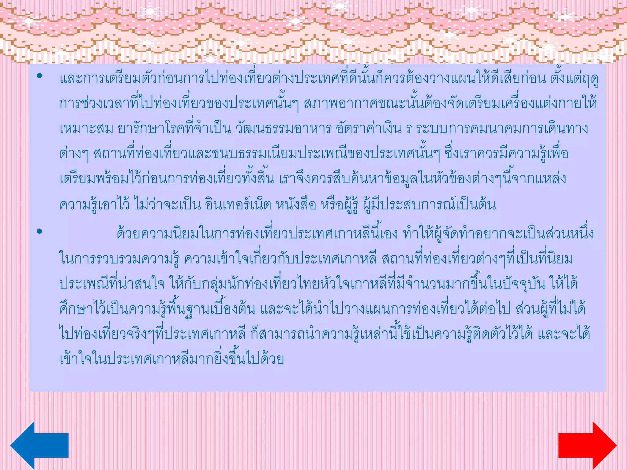 • และการเตรียมตัวก่อนการไปท่องเที่ยวต่างประเทศที่ดีนั้นก็ควรต้องวางแผนให้ดีเสียก่อน ตั้งแต่ฤดู
การช่วงเวลาที่ไปท่องเที่ยวของประเทศนั้นๆ สภาพอากาศขณะนั้นต้องจัดเตรียมเครื่องแต่งกายให้
เหมาะสม ยารักษาโรคที่จาเป็น วัฒนธรรมอาหาร อัตราค่าเงิน ร ระบบการคมนาคมการเดินทาง
ต่างๆ สถานที่ท่องเที่ยวและขนบธรรมเนียมประเพณีของประเทศนั้นๆ ซึ่งเราควรมีความรู้เพื่อ
เตรียมพร้อมไว้ก่อนการท่องเที่ยวทั้งสิ้น เราจึงควรสืบค้นหาข้อมูลในหัวข้องต่างๆนี้จากแหล่ง
ความรู้เอาไว้ ไม่ว่าจะเป็น อินเทอร์เน็ต หนังสือ หรือผู้รู้ ผู้มีประสบการณ์เป็นต้น
• ด้วยความนิยมในการท่องเที่ยวประเทศเกาหลีนี้เอง ทาให้ผู้จัดทาอยากจะเป็นส่วนหนึ่ง
ในการรวบรวมความรู้ ความเข้าใจเกี่ยวกับประเทศเกาหลี สถานที่ท่องเที่ยวต่างๆที่เป็นที่นิยม
ประเพณีที่น่าสนใจ ให้กับกลุ่มนักท่องเที่ยวไทยหัวใจเกาหลีที่มีจานวนมากขึ้นในปัจจุบัน ให้ได้
ศึกษาไว้เป็นความรู้พื้นฐานเบื้องต้น และจะได้นาไปวางแผนการท่องเที่ยวได้ต่อไป ส่วนผู้ที่ไม่ได้
ไปท่องเที่ยวจริงๆที่ประเทศเกาหลี ก็สามารถนาความรู้เหล่านี้ใช้เป็นความรู้ติดตัวไว้ได้ และจะได้
เข้าใจในประเทศเกาหลีมากยิ่งขึ้นไปด้วย
 