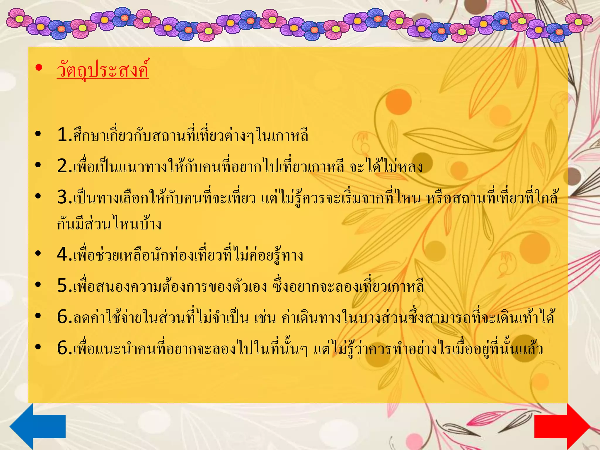 • วัตถุประสงค์
• 1.ศึกษาเกี่ยวกับสถานที่เที่ยวต่างๆในเกาหลี
• 2.เพื่อเป็นแนวทางให้กับคนที่อยากไปเที่ยวเกาหลี จะได้ไม่หลง
• 3.เป็นทางเลือกให้กับคนที่จะเที่ยว แต่ไม่รู้ควรจะเริ่มจากที่ไหน หรือสถานที่เที่ยวที่ใกล้
กันมีส่วนไหนบ้าง
• 4.เพื่อช่วยเหลือนักท่องเที่ยวที่ไม่ค่อยรู้ทาง
• 5.เพื่อสนองความต้องการของตัวเอง ซึ่งอยากจะลองเที่ยวเกาหลี
• 6.ลดค่าใช้จ่ายในส่วนที่ไม่จาเป็น เช่น ค่าเดินทางในบางส่วนซึ่งสามารถที่จะเดินเท้าได้
• 6.เพื่อแนะนาคนที่อยากจะลองไปในที่นั้นๆ แต่ไม่รู้ว่าควรทาอย่างไรเมื่ออยู่ที่นั้นแล้ว
 