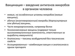 Вакцинация – введение антигенов микробов
в организм человека
• живые, но ослабленные штаммы микробов (живые
вакцины);
• убитые (инактивированные) микробы (Корпускулярные
или убитые) вакцины,
• Части микроорганизмов, например белки
• Генноинженерные вакцины (содержат только
высокоиммуногенные компоненты, ответственные за
выработку иммунитета)
• Анатоксины – токсины возбудителей без токсических
свойств
• Ассоциированные – комбинации вакцин и анатоксинов в
одном препарате
 