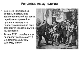 Рождение иммунологии
• Дженнер наблюдал за
доярками которые не
заболевали оспой человека,
переболев коровьей, и
пришел к выводу, что
перенесший коровью оспу
становится невосприимчив к
человеческой
• 14 мая 1796 года Дженнер
прививает коровью оспу 8-
ми летнему мальчику
Джеймсу Фипсу
 