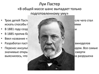 Луи Пастер
«В общей массе шанс выпадает только
подготовленному уму»
• Трое детей Пастера умерли от брюшного тифа, после чего стал
искать способы борьбы с инфекционными болезнями
• В 1881 году создал вакцину против сибирской язвы
• В 1885 против бешенства
• Ввел название «вакцина» и «вакцинация»
• Разработал пастеризацию по заказу Французских виноделов
• Перенес инсульт в возрасте 45 лет, остался инвалидом. Все самые
значимые открытия совершил после этого. После смерти
выяснилось, что большая часть мозга ученого была разрушена
 