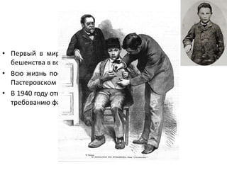 Йозеф Майстер
• Первый в мире человек, спасенный Пастером от
бешенства в возрасте 9 лет в 1885 году
• Всю жизнь посвятил Пастеру, работая сторожем в
Пастеровском институте в Париже
• В 1940 году отказался вскрыть гробницу Пастера по
требованию фашистов и покончил с собой
 