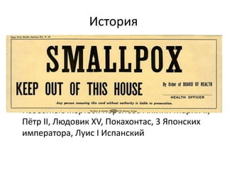 История
• Вирус известен до н.э. (Азия, Африка, Китай)
• Первые эпидемии IV век Китай, VI век Корея
• В 737 году от оспы умирает треть населения
Японии. Смертность в урбанизированных
районах – 70%.
• Известные жертвы: Королева Англии Мария II,
Пётр II, Людовик XV, Покахонтас, 3 Японских
императора, Луис I Испанский
 