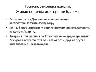 Транспортировка вакцин.
Живая цепочка доктора де Бальми
• После открытия Дженнера оспопрививание
распространяется по всему миру
• Личный врач Испанского короля получил приказ доставить
вакцину в Америку.
• Во время путешествия по Атлантике он очереди прививает
22 сирот в возрасте от 3 до 9 лет от оспы друг от друга с
интервалом в несколько дней
 
