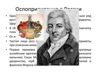 Оспопрививание в России
• Одна из самых распространенных болезней, давшая ряд
русских фамилий Рябовы, Рябинины, Щедрины,
Щербатовы, Шадрины, Корявины)
• В 18 веке истребила большую часть населявших Камчатку
племен
• От оспы в России умирал каждый 7 ребенок
• Чистое лицо (без оспин) заносилось в особые приметы
при описании внешности
• Первая прививка в России выполнена Императрице
анлийским врачом. Материал взят с руки крестьянского
мальчика Саши Маркова, за что ему было пожаловано
дворянство, герб с изображением руки с оспиной и
фамилия Марков-Оспенный
 
