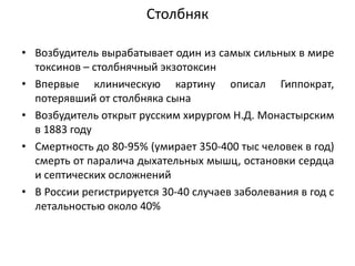 Столбняк
• Возбудитель вырабатывает один из самых сильных в мире
токсинов – столбнячный экзотоксин
• Впервые клиническую картину описал Гиппократ,
потерявший от столбняка сына
• Возбудитель открыт русским хирургом Н.Д. Монастырским
в 1883 году
• Смертность до 80-95% (умирает 350-400 тыс человек в год)
смерть от паралича дыхательных мышц, остановки сердца
и септических осложнений
• В России регистрируется 30-40 случаев заболевания в год с
летальностью около 40%
 