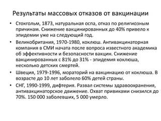 Результаты массовых отказов от вакцинации
• Стокгольм, 1873, натуральная оспа, отказ по религиозным
причинам. Снижение вакцинированных до 40% привело к
эпидемии уже на следующий год.
• Великобритания, 1970-1980, коклюш. Антивакцинаторная
компания в СМИ начата после вопроса известного академика
об эффективности и безопасности вакцин. Снижение
вакцинированных с 81% до 31% - эпидемия коклюша,
несколько детских смертей.
• Швеция, 1979-1996, мораторий на вакцинацию от коклюша. В
возрасте до 10 лет заболело 60% детей страны.
• СНГ, 1990-1999, дифтерия. Развал системы здравоохранения,
антивакцинаторское движение. Охват привиками снизился до
70%. 150 000 заболевших, 5 000 умерло.
 