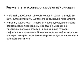 Результаты массовых отказов от вакцинации
• Ирландия, 2000, корь. Снижение уровня вакцинации до 60-
80%. 300 заболевших, 100 тяжело заболевших, трое умерло.
• Нигения, с 2001 года. Пандемия. Новое руководство страны,
относящееся с подозрением к западной медицине и
прививкам ввело мораторий на вакцинацию от кори,
дифтерии, полиомиелита. Более тысячи смертей за несколько
месяцев. Нигерия стала «экспортером» вируса полиомиелита
для всего континета.
 