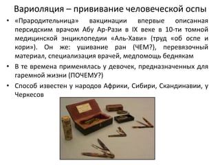 Вариоляция – прививание человеческой оспы
• «Прародительница» вакцинации впервые описанная
персидским врачом Абу Ар-Рази в IX веке в 10-ти томной
медицинской энциклопедии «Аль-Хави» (труд «об оспе и
кори»). Он же: ушивание ран (ЧЕМ?), перевязочный
материал, специализация врачей, медпомощь беднякам
• В те времена применялась у девочек, предназначенных для
гаремной жизни (ПОЧЕМУ?)
• Способ известен у народов Африки, Сибири, Скандинавии, у
Черкесов
 