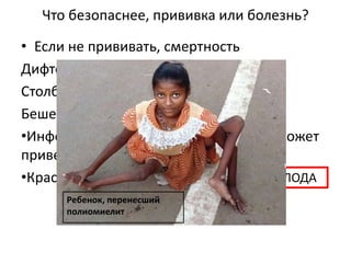 АНОМАЛИИ ПЛОДА
БЕСПЛОДИЕ
Что безопаснее, прививка или болезнь?
• Если не прививать, смертность
Дифтерия от 5 до 20%
Столбняк 30-50%
Бешенство
•Инфекционный паротит у мальчиков может
привести
•Краснуха у беременной
100%
Ребенок, перенесший
полиомиелит
 