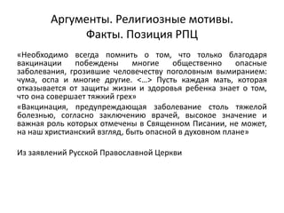 Аргументы. Религиозные мотивы.
Факты. Позиция РПЦ
«Необходимо всегда помнить о том, что только благодаря
вакцинации побеждены многие общественно опасные
заболевания, грозившие человечеству поголовным вымиранием:
чума, оспа и многие другие. <…> Пусть каждая мать, которая
отказывается от защиты жизни и здоровья ребенка знает о том,
что она совершает тяжкий грех»
«Вакцинация, предупреждающая заболевание столь тяжелой
болезнью, согласно заключению врачей, высокое значение и
важная роль которых отмечены в Священном Писании, не может,
на наш христианский взгляд, быть опасной в духовном плане»
Из заявлений Русской Православной Церкви
 