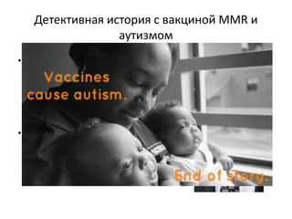 Детективная история с вакциной MMR и
аутизмом
• Консервант, использованный в MMR
(корь краснуха паротит) вакцине
предположительно вызвал у 9 детей
развитие аутизма (публикация в
журнале Lancet 1998 год автор
Эндрю Уэйкфилд)
• После публикации началась паника
с массовым отказом от вакцинации
и вспышками этих болезней во
многих странах
 