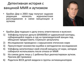 Детективная история с
вакциной MMR и аутизмом
• Брайан Дир в 2003 году получил задание
редакции написать журналистское
расследование о связи вакцинации и
аутизма
• Брайан Дир подошел к делу очень ответственно и выяснил:
1) Уэйкфилд получил деньги (₤400000) от адвокатской конторы,
собирающейся подать в суд на производителей вакцин под
обещание предоставить «нужные» результаты
2) Исследование проведено с нарушением этических норм
3) Присутствуют множество ошибок в методологии исследования
4) Уэйкфилд запатентовал свой способ вакцины от кори, которую
собирался использовать после отказа от MMR
5) На самом деле лишь у 1 ребенка был диагностирован аутизм.
Причем ДО прививки
6) Родители ВСЕХ детей входили в группы антивакцинаторов
 
