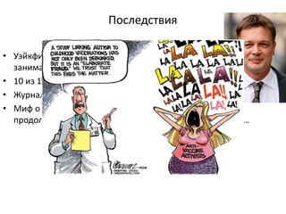 Последствия
• Уэйкфилд был лишен врачебной лицензии и права
заниматься исследовательской деятельностью
• 10 из 13 авторов статьи убрали из нее свои имена
• Журнал отозвал статью
• Миф о связи аутизма в вакцинами жив, а Уэйкфилд
продолжает оставаться героем среди антивакцинаторов…
 