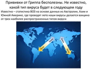 Прививки от Гриппа бесполезны. Не известно,
какой тип вируса будет в следующем году
Известно – статистика ВОЗ на основе данных из Австралии, Азии и
Южной Америке, где проводят лето наши вирусы делается вакцина
от трех наиболее распространенных типов вируса
 