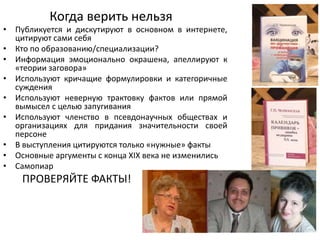 Когда верить нельзя
• Публикуется и дискутируют в основном в интернете,
цитируют сами себя
• Кто по образованию/специализации?
• Информация эмоционально окрашена, апеллируют к
«теории заговора»
• Используют кричащие формулировки и категоричные
суждения
• Используют неверную трактовку фактов или прямой
вымысел с целью запугивания
• Используют членство в псевдонаучных обществах и
организациях для придания значительности своей
персоне
• В выступления цитируются только «нужные» факты
• Основные аргументы с конца XIX века не изменились
• Самопиар
ПРОВЕРЯЙТЕ ФАКТЫ!
 