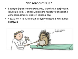 Что говорит ВОЗ?
• 6 вакцин (против полиомиелита, столбняка, дифтерии,
коклюша, кори и эпидемического паротита) спасают 3
миллиона детских жизней каждый год.
• К 2020 эти и новые вакцины будут спасать 8 млн детей
ежегодно
 