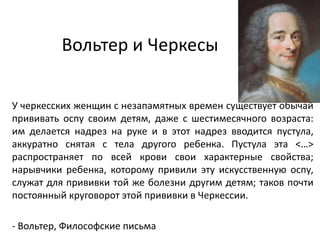 Вольтер и Черкесы
У черкесских женщин с незапамятных времен существует обычай
прививать оспу своим детям, даже с шестимесячного возраста:
им делается надрез на руке и в этот надрез вводится пустула,
аккуратно снятая с тела другого ребенка. Пустула эта <…>
распространяет по всей крови свои характерные свойства;
нарывчики ребенка, которому привили эту искусственную оспу,
служат для прививки той же болезни другим детям; таков почти
постоянный круговорот этой прививки в Черкессии.
- Вольтер, Философские письма
 