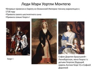 Леди Мэри Уортли Монтегю
Георг I
София Доротея Брауншвейг-
Люнебургская, жена Георга I с
детьми Георгом (будущий
король Англии Георг II) и Софией
Доротеей
•Впервые привезла в Европу из Османской Империи технику вариоляции в
1718 году
•Привила своего шестилетнего сына
•Привила семью Георга I
 