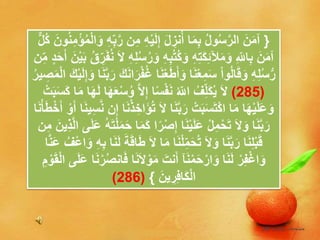 {ِ‫م‬ ِ‫ه‬ْ‫ي‬َ‫ل‬ِ‫إ‬ َ‫ل‬ ِ‫نز‬ُ‫أ‬ ‫ا‬َ‫م‬ِ‫ب‬ ُ‫ل‬‫و‬ُ‫س‬َّ‫ر‬‫ال‬ َ‫ن‬َ‫م‬‫آ‬ُ‫ن‬ِ‫م‬ْ‫ؤ‬ُ‫م‬ْ‫ل‬‫ا‬َ‫و‬ ِ‫ه‬ِ‫ب‬َّ‫ر‬ ‫ن‬ٌّ‫ل‬ُ‫ك‬ َ‫ون‬
ِ‫اّلل‬ِ‫ب‬ َ‫ن‬َ‫م‬‫آ‬ِ‫ه‬ِ‫ت‬َ‫ك‬ِ‫ئ‬‫آل‬َ‫م‬َ‫و‬ِ‫ه‬ِ‫ب‬ُ‫ت‬ُ‫ك‬َ‫و‬َ‫ب‬ ُ‫ق‬ ِ‫ر‬َ‫ف‬ُ‫ن‬ َ‫ال‬ ِ‫ه‬ِ‫ل‬ُ‫س‬ُ‫ر‬َ‫و‬‫ن‬ِ‫م‬ ٍ‫د‬َ‫ح‬َ‫أ‬ َ‫ن‬ْ‫ي‬
ْ‫ع‬َ‫ط‬َ‫أ‬َ‫و‬ ‫ا‬َ‫ن‬ْ‫ع‬ِ‫م‬َ‫س‬ ْ‫ا‬‫و‬ُ‫ل‬‫ا‬َ‫ق‬َ‫و‬ ِ‫ه‬ِ‫ل‬ُ‫س‬ُّ‫ر‬ِ‫إ‬َ‫و‬ ‫ا‬َ‫ن‬َّ‫ب‬َ‫ر‬ َ‫ك‬َ‫ن‬‫ا‬َ‫ر‬ْ‫ف‬ُ‫غ‬ ‫ا‬َ‫ن‬ُ‫ر‬‫ي‬ ِ‫ص‬َ‫م‬ْ‫ل‬‫ا‬ َ‫ك‬ْ‫ي‬َ‫ل‬
(285)َّ‫ال‬ِ‫إ‬ ‫ا‬ً‫س‬ْ‫ف‬َ‫ن‬ ُ‫اّلل‬ ُ‫ف‬ِ‫َل‬‫ك‬ُ‫ي‬ َ‫ال‬َ‫ب‬َ‫س‬َ‫ك‬ ‫ا‬َ‫م‬ ‫ا‬َ‫ه‬َ‫ل‬ ‫ا‬َ‫ه‬َ‫ع‬ْ‫س‬ُ‫و‬ْ‫ت‬
َ‫ال‬ ‫ا‬َ‫ن‬َّ‫ب‬َ‫ر‬ ْ‫ت‬َ‫ب‬َ‫س‬َ‫ت‬ْ‫ك‬‫ا‬ ‫ا‬َ‫م‬ ‫ا‬َ‫ه‬ْ‫ي‬َ‫ل‬َ‫ع‬َ‫و‬َ‫أ‬ ‫ا‬َ‫ن‬‫ي‬ِ‫س‬َّ‫ن‬ ‫ن‬ِ‫إ‬ ‫ا‬َ‫ن‬ْ‫ذ‬ ِ‫َاخ‬‫ؤ‬ُ‫ت‬‫ا‬َ‫ن‬ْ‫أ‬َ‫ط‬ْ‫خ‬َ‫أ‬ ْ‫و‬
ً‫ر‬ْ‫ص‬ِ‫إ‬ ‫ا‬َ‫ن‬ْ‫ي‬َ‫ل‬َ‫ع‬ ْ‫ل‬ِ‫م‬ْ‫ح‬َ‫ت‬ َ‫ال‬َ‫و‬ ‫ا‬َ‫ن‬َّ‫ب‬َ‫ر‬َّ‫ل‬‫ا‬ ‫ى‬َ‫ل‬َ‫ع‬ ُ‫ه‬َ‫ت‬ْ‫ل‬َ‫م‬َ‫ح‬ ‫ا‬َ‫م‬َ‫ك‬ ‫ا‬‫ن‬ِ‫م‬ َ‫ِين‬‫ذ‬
َ‫م‬ ‫ا‬َ‫ن‬ْ‫ل‬ِ‫م‬َ‫ح‬ُ‫ت‬ َ‫ال‬َ‫و‬ ‫ا‬َ‫ن‬َّ‫ب‬َ‫ر‬ ‫ا‬َ‫ن‬ِ‫ل‬ْ‫ب‬َ‫ق‬‫ا‬َ‫ن‬َ‫ل‬ َ‫ة‬َ‫ق‬‫ا‬َ‫ط‬ َ‫ال‬ ‫ا‬ِ‫ه‬ِ‫ب‬َ‫ع‬ ُ‫ْف‬‫ع‬‫ا‬َ‫و‬‫ا‬َّ‫ن‬
‫ا‬َ‫ن‬َ‫ل‬ ْ‫ر‬ِ‫ف‬ْ‫غ‬‫ا‬َ‫و‬‫آ‬َ‫ن‬ْ‫م‬َ‫ح‬ْ‫ار‬َ‫و‬َ‫ال‬ ْ‫و‬َ‫م‬ َ‫نت‬َ‫أ‬َ‫ق‬ْ‫ل‬‫ا‬ ‫ى‬َ‫ل‬َ‫ع‬ ‫ا‬َ‫ن‬ْ‫ر‬ُ‫ص‬‫ان‬َ‫ف‬ ‫ا‬َ‫ن‬ِ‫م‬ ْ‫و‬
َ‫ين‬ ِ‫ر‬ِ‫ف‬‫َا‬‫ك‬ْ‫ل‬‫ا‬}(286)
 