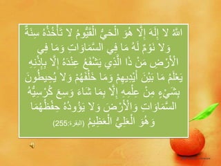 َ‫ح‬ْ‫ال‬ َ‫و‬ُ‫ه‬ ‫ه‬‫ال‬ِ‫إ‬ َ‫ه‬َ‫ل‬ِ‫إ‬ ‫ال‬ ُ ‫ه‬‫اَّلل‬ْ‫أ‬َ‫ت‬ ‫ال‬ ُ‫م‬‫و‬ُّ‫ي‬َ‫ق‬ْ‫ال‬ ُّ‫ي‬ٌ‫ة‬َ‫ن‬ِ‫س‬ ُ‫ه‬ُ‫ذ‬ُ‫خ‬
‫ا‬َ‫م‬‫ه‬‫س‬‫ال‬ ‫ي‬ِ‫ف‬ ‫ا‬َ‫م‬ ُ‫ه‬َ‫ل‬ ٌ‫م‬ ْ‫و‬َ‫ن‬ ‫ال‬ َ‫و‬‫ي‬ِ‫ف‬ ‫ا‬َ‫م‬ َ‫و‬ ِ‫ت‬‫ا‬ َ‫و‬
ْ‫ش‬َ‫ي‬ ‫ي‬ِ‫ذ‬‫ه‬‫ل‬‫ا‬ ‫ا‬َ‫ذ‬ ْ‫ن‬َ‫م‬ ِ‫ض‬ ْ‫ر‬َ ْ‫األ‬‫ه‬‫ال‬ِ‫إ‬ ُ‫ه‬َ‫د‬ْ‫ن‬ِ‫ع‬ ُ‫ع‬َ‫ف‬ِ‫ه‬ِ‫ن‬ْ‫ذ‬ِ‫إ‬ِ‫ب‬
ْ‫م‬ِ‫ه‬‫ي‬ِ‫د‬ْ‫ي‬َ‫أ‬ َ‫ْن‬‫ي‬َ‫ب‬ ‫ا‬َ‫م‬ ُ‫م‬َ‫ل‬ْ‫ع‬َ‫ي‬ُ‫ي‬ ‫ال‬ َ‫و‬ ْ‫م‬ُ‫ه‬َ‫ف‬ْ‫َل‬‫خ‬ ‫ا‬َ‫م‬ َ‫و‬َ‫ون‬ُ‫ط‬‫ي‬ ِ‫ح‬
ِ‫ب‬ ‫ه‬‫ال‬ِ‫إ‬ ِ‫ه‬ِ‫م‬ْ‫ل‬ِ‫ع‬ ْ‫ن‬ِ‫م‬ ٍ‫ء‬ْ‫ي‬َ‫ش‬ِ‫ب‬ْ‫ر‬ُ‫ك‬ َ‫ع‬ِ‫س‬ َ‫و‬ َ‫ء‬‫ا‬َ‫ش‬ ‫ا‬َ‫م‬ُ‫ه‬ُّ‫ي‬ِ‫س‬
‫ال‬ َ‫و‬ َ‫ض‬ ْ‫ر‬َ ْ‫األ‬ َ‫و‬ ِ‫ت‬‫ا‬ َ‫او‬َ‫م‬‫ه‬‫س‬‫ال‬َ‫ي‬ُ‫ه‬ُ‫د‬‫و‬ُ‫ؤ‬ُ‫ه‬ُ‫ظ‬ْ‫ف‬ ِ‫ح‬‫ا‬َ‫م‬
ُ‫م‬‫ي‬ِ‫ظ‬َ‫ع‬ْ‫ال‬ ُّ‫ي‬ِ‫ل‬َ‫ع‬ْ‫ال‬ َ‫و‬ُ‫ه‬ َ‫و‬(‫الب‬‫قرة‬:255)
 