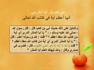‫الكرسي‬ ‫آية‬ ‫فضائل‬ ‫من‬:
‫تعالى‬ ‫هللا‬ ‫كتاب‬ ‫في‬ ‫آية‬ ‫أعظم‬ ‫أنها‬
‫قال‬ ‫كعب‬ ‫بن‬ ‫أبي‬ ‫حديث‬ ‫ذلك‬ ‫على‬ ‫والدليل‬:‫هللا‬ ‫رسول‬ ‫قال‬
-‫وسلم‬ ‫عليه‬ ‫هللا‬ ‫صلى‬-" :‫آي‬ ‫أي‬ ‫أتدري‬ ‫المنذر‬ ‫أبا‬ ‫يا‬‫ة‬
‫؟‬ ‫أعظم‬ ‫معك‬ ‫هللا‬ ‫كتاب‬ ‫من‬"‫قلت‬:‫ق‬ ، ‫أعلم‬ ‫ورسوله‬ ‫هللا‬‫ال‬
" :‫؟‬ ‫أعظم‬ ‫معك‬ ‫هللا‬ ‫كتاب‬ ‫من‬ ‫آية‬ ‫أي‬ ‫أتدري‬ ‫المنذر‬ ‫أبا‬ ‫يا‬
"‫قلت‬:‫القيوم‬ ‫الحي‬ ‫هو‬ ‫إال‬ ‫إله‬ ‫ال‬ ‫هللا‬‫قال‬ ،:‫ف‬ ‫فضرب‬‫ي‬
‫وقال‬ ‫صدري‬:‫المنذر‬ ‫أبا‬ ‫العلم‬ ‫ليهنك‬ ‫وهللا‬"
 