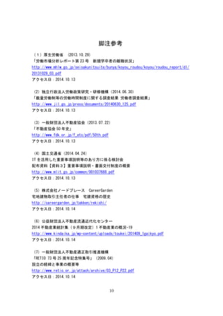 10
脚注参考
（１）厚生労働省 (2013.10.29)
「労働市場分析レポート第 23 号 新規学卒者の離職状況」
http://www.mhlw.go.jp/seisakunitsuite/bunya/koyou_roudou/koyou/roudou_report/dl/
20131029_03.pdf
アクセス日：2014.10.13
（2）独立行政法人労働政策研究・研修機構（2014.06.30）
「裁量労働制等の労働時間制度に関する調査結果 労働者調査結果」
http://www.jil.go.jp/press/documents/20140630_125.pdf
アクセス日：2014.10.13
（3）一般財団法人不動産協会（2013.07.22）
「不動産協会 50 年史」
http://www.fdk.or.jp/f_etc/pdf/50th.pdf
アクセス日：2014.10.13
（4）国土交通省（2014.04.24）
IT を活用した重要事項説明等のあり方に係る検討会
配布資料【資料３】重要事項説明・書面交付制度の概要
http://www.mlit.go.jp/common/001037688.pdf
アクセス日：2014.10.13
（5）株式会社ノードプレース CareerGarden
宅地建物取引主任者の仕事 宅建資格の歴史
http://careergarden.jp/takken/rekishi/
アクセス日：2014.10.14
（6）公益財団法人不動産流通近代化センター
2014 不動産業統計集（９月期改定）1 不動産業の概況-19
http://www.kindaika.jp/wp-content/uploads/toukei/201409_1gaikyo.pdf
アクセス日：2014.10.14
（7）一般財団法人不動産適正取引推進機構
「RETIO 73 号 25 周年記念特集号」（2009.04）
設立の経緯と事業の概要等
http://www.retio.or.jp/attach/archive/03_P12_P22.pdf
アクセス日：2014.10.14
 