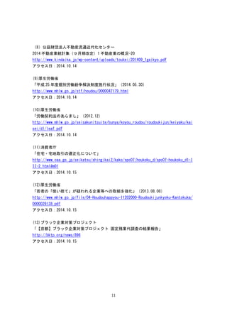 11
（8）公益財団法人不動産流通近代化センター
2014 不動産業統計集（９月期改定）1 不動産業の概況-20
http://www.kindaika.jp/wp-content/uploads/toukei/201409_1gaikyo.pdf
アクセス日：2014.10.14
(9)厚生労働省
「平成 25 年度個別労働紛争解決制度施行状況」（2014.05.30）
http://www.mhlw.go.jp/stf/houdou/0000047179.html
アクセス日：2014.10.14
(10)厚生労働省
「労働契約法のあらまし」（2012.12）
http://www.mhlw.go.jp/seisakunitsuite/bunya/koyou_roudou/roudoukijun/keiyaku/kai
sei/dl/leaf.pdf
アクセス日：2014.10.14
(11)消費者庁
「住宅・宅地取引の適正化について」
http://www.caa.go.jp/seikatsu/shingikai2/kako/spc07/houkoku_d/spc07-houkoku_d1-I
II-2.html#m01
アクセス日：2014.10.15
(12)厚生労働省
「若者の「使い捨て」が疑われる企業等への取組を強化」（2013.08.08）
http://www.mhlw.go.jp/file/04-Houdouhappyou-11202000-Roudoukijunkyoku-Kantokuka/
0000029138.pdf
アクセス日：2014.10.15
(13)ブラック企業対策プロジェクト
「【京都】ブラック企業対策プロジェクト 固定残業代調査の結果報告」
http://bktp.org/news/896
アクセス日：2014.10.15
 