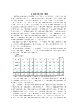 3
Ⅱ宅地建物取引契約の変遷
一般財団法人不動産協会の公開資料(3)には「昭和 26 年 2 月の例会は（中略）5 月にも建
設省住宅局事務官出席のもと、土地建物の取引に関し、取引の現況、取引上の障害、取引
業の育成、利用調整について官民の懇談が行われた。当時、不動産ブローカーが急増し、
トラブルも多発していたことから、その取り締まり法規を検討する上で協会の意見が求め
られたものであった。」とあり、国土交通省の「IT を活用した重要事項説明等のあり方に
係る検討会」にて配布された資料（４）
にも「不動産開発の進展による都市郊外の宅地分譲
が盛んになる一方、不動産取引の知識に乏しい消費者に対して、誇大広告や契約後の契約
条件の変更など、不当な勧誘や取引を行う宅地建物取引業者が増加」「宅地建物の取引は、
権利関係や取引条件が複雑で、目的物の価格も高額であることから、契約成立後、契約内
容や取引条件に関して契約当事者間の認識の相違が顕在化し、紛争が多発」とあるように
1952 年に宅地建物取引業法が施行される以前の宅地建物取引を規制するものがなく、悪質
な業者が宅地建物取引で紛争を起こしていたことが伺える。
国土交通省の配布資料（４）
や資格情報サイト（5）
の情報を参照すると「業務独占」の資格
として取引主任者制度が創設され、数回の法改正を経て現行の宅地建物取引士の制度へと
変化してきたことが読み取れる。
現在の宅地建物取引士制度がどのように機能しているのかを公益財団法人不動産流通近
代化センターが発表した概況（6）
として平成 15 年～平成 24 年の間で紛争に係る監督処分
件数等を記録した統計表を下記に添付する。
上記の表からは１０年間にわたり毎年 200 件近くの免許取消の事例が存在し、毎年 50 件
以上の操業停止処分を行っており、不適格な取引を行った有資格者や事業者を淘汰する役
割を果たしていることが読み取れる。
更に一般財団法人不動産適正取引推進機構が発行する機関誌（7）
の記述に「昭和 50 年代、
不動産取引をめぐる紛争は激増し、昭和 52 年度から 54 年度にかけて建設省及び全国の都
道府県宅地建物取引業法主管課の相談窓口に持ち込まれた苦情紛争件数は、各年度とも３
万件を超える状況にあった」とあるように、宅地建物取引業法を制定しても昭和５４年ま
で苦情相談が３万件を超えており、紛争を起こす悪質な業者の淘汰が十分でないことが伺
える。同時に国土交通省の配布資料（4）
には昭和５５年に「取引主任者へのなりすまし、
名義貸しを防止するため、重要事項の説明の相手方等に対する取引主任者証の提示義務を
 