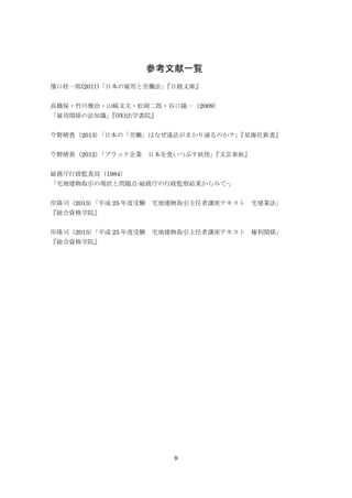 9
参考文献一覧
濱口桂一郎(2011)「日本の雇用と労働法」『日経文庫』
高橋保・竹川雅治・山崎文夫・松岡二郎・谷口陽一（2009）
「雇用関係の法知識」『(株)法学書院』
今野晴貴（2013）「日本の「労働」はなぜ違法がまかり通るのか？」『星海社新書』
今野晴貴（2012）「ブラック企業 日本を食いつぶす妖怪」『文芸春秋』
総務庁行政監査局（1984）
「宅地建物取引の現状と問題点-総務庁の行政監察結果からみて-」
岸隆司（2013）「平成 25 年度受験 宅地建物取引主任者講座テキスト 宅建業法」
『総合資格学院』
岸隆司（2013）「平成 25 年度受験 宅地建物取引主任者講座テキスト 権利関係」
『総合資格学院』
 