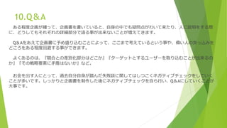 10.Q＆A
ある程度企画が纏って、企画書を書いていると、自身の中でも疑問点がわいて来たり、人に説明をする際
に、どうしてもそれぞれの詳細部分で語る事が出来ないことが増えてきます。
Q＆Aをあえて企画書に予め盛り込むことによって、ここまで考えているという事や、偉い人の突っ込みを
どころをある程度回避する事ができます。
よくあるのは、『競合との差別化部分はどこか』『ターゲットとするユーザーを取り込むことが出来るの
か』『その戦略要素に矛盾はないか』など。
お金を出す人にとって、過去自分自身が踏んだ失敗談に関してはしつこくネガティブチェックをしていく
ことが多いです。しっかりと企画書を制作した後にネガティブチェックを自ら行い、Q＆Aにしていくことが
大事です。
 