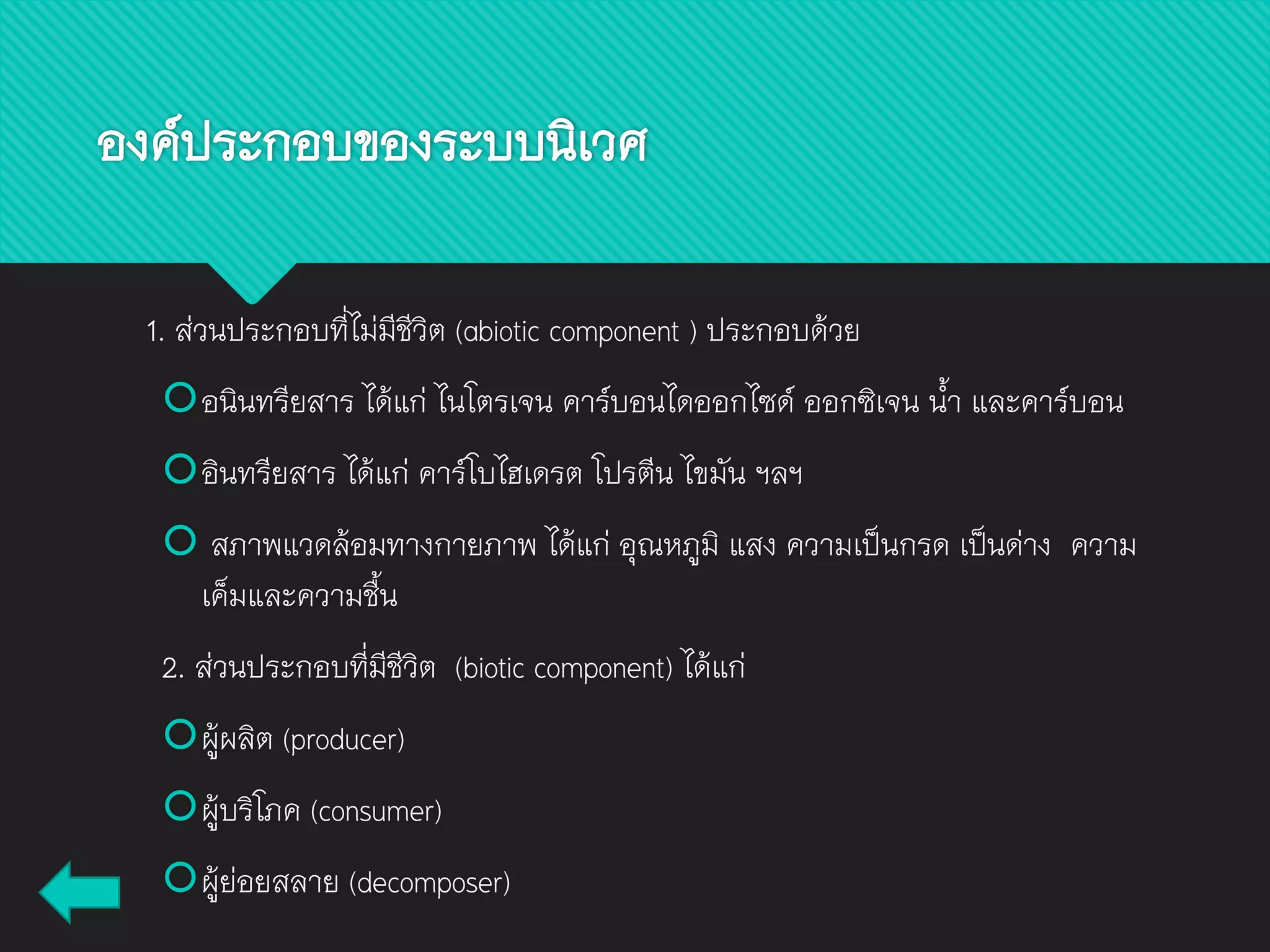 องค์ประกอบของระบบนิเวศ
1. ส่วนประกอบที่ไม่มีชีวิต (abiotic component ) ประกอบด้วย
อนินทรียสาร ได้แก่ ไนโตรเจน คาร์บอนไดออกไซด์ ออกซิเจน น้า และคาร์บอน
อินทรียสาร ได้แก่ คาร์โบไฮเดรต โปรตีน ไขมัน ฯลฯ
 สภาพแวดล้อมทางกายภาพ ได้แก่ อุณหภูมิ แสง ความเป็นกรด เป็นด่าง ความ
เค็มและความชื้น
2. ส่วนประกอบที่มีชีวิต (biotic component) ได้แก่
ผู้ผลิต (producer)
ผู้บริโภค (consumer)
ผู้ย่อยสลาย (decomposer)
 