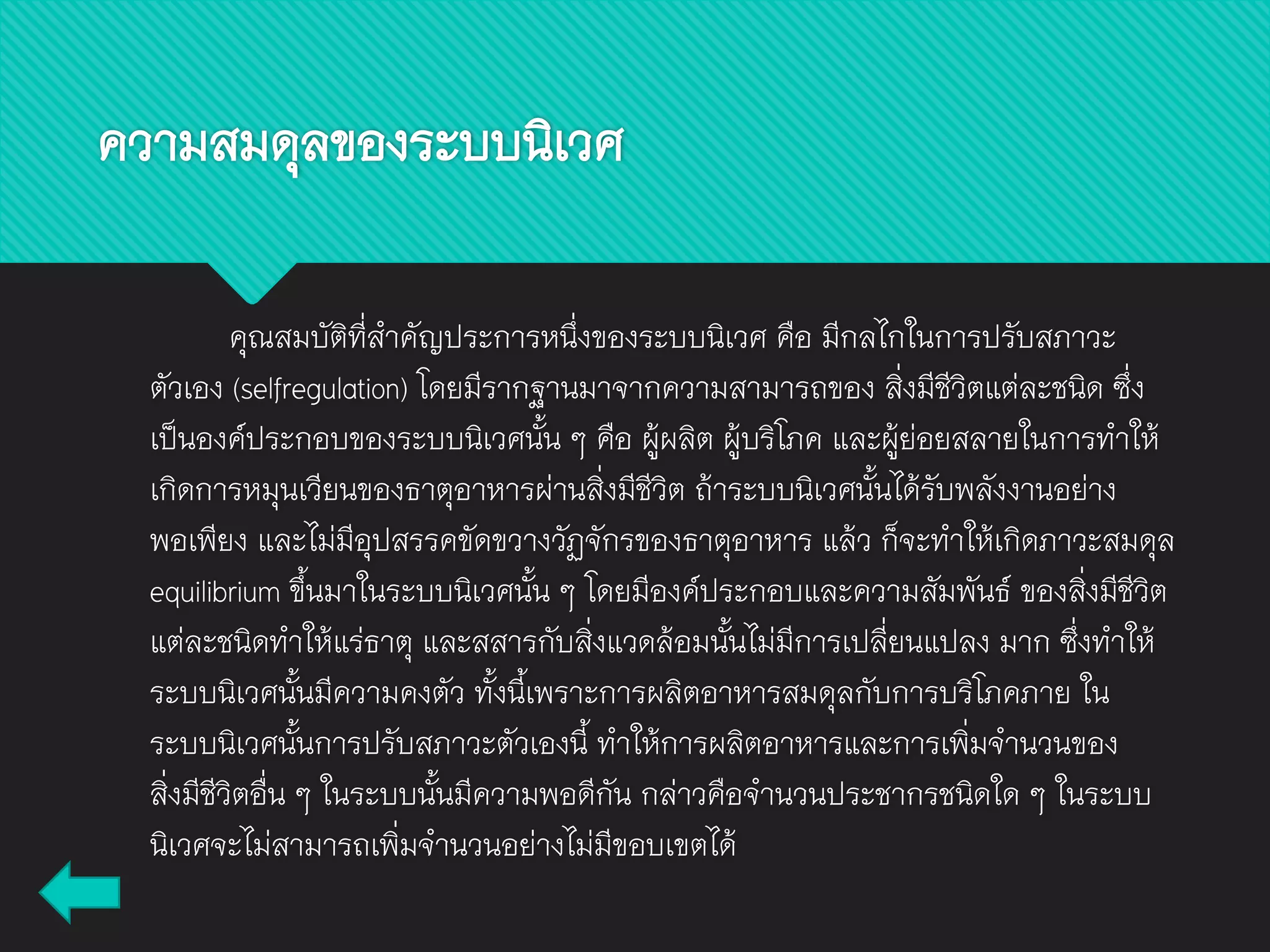 ความสมดุลของระบบนิเวศ
คุณสมบัติที่สาคัญประการหนึ่งของระบบนิเวศ คือ มีกลไกในการปรับสภาวะ
ตัวเอง (selfregulation) โดยมีรากฐานมาจากความสามารถของ สิ่งมีชีวิตแต่ละชนิด ซึ่ง
เป็นองค์ประกอบของระบบนิเวศนั้น ๆ คือ ผู้ผลิต ผู้บริโภค และผู้ย่อยสลายในการทาให้
เกิดการหมุนเวียนของธาตุอาหารผ่านสิ่งมีชีวิต ถ้าระบบนิเวศนั้นได้รับพลังงานอย่าง
พอเพียง และไม่มีอุปสรรคขัดขวางวัฏจักรของธาตุอาหาร แล้ว ก็จะทาให้เกิดภาวะสมดุล
equilibrium ขึ้นมาในระบบนิเวศนั้น ๆ โดยมีองค์ประกอบและความสัมพันธ์ ของสิ่งมีชีวิต
แต่ละชนิดทาให้แร่ธาตุ และสสารกับสิ่งแวดล้อมนั้นไม่มีการเปลี่ยนแปลง มาก ซึ่งทาให้
ระบบนิเวศนั้นมีความคงตัว ทั้งนี้เพราะการผลิตอาหารสมดุลกับการบริโภคภาย ใน
ระบบนิเวศนั้นการปรับสภาวะตัวเองนี้ ทาให้การผลิตอาหารและการเพิ่มจานวนของ
สิ่งมีชีวิตอื่น ๆ ในระบบนั้นมีความพอดีกัน กล่าวคือจานวนประชากรชนิดใด ๆ ในระบบ
นิเวศจะไม่สามารถเพิ่มจานวนอย่างไม่มีขอบเขตได้
 
