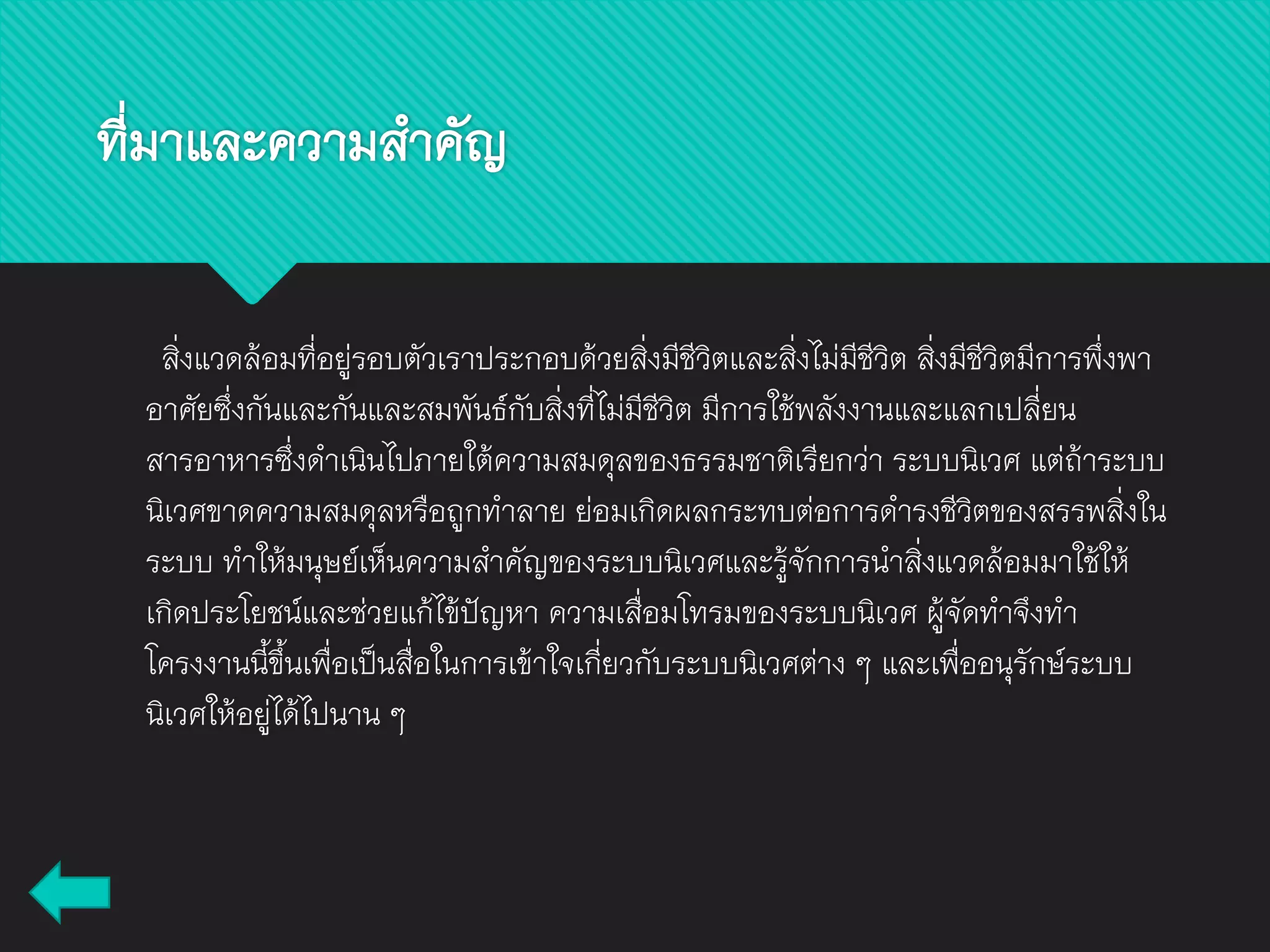 ที่มาและความสาคัญ
สิ่งแวดล้อมที่อยู่รอบตัวเราประกอบด้วยสิ่งมีชีวิตและสิ่งไม่มีชีวิต สิ่งมีชีวิตมีการพึ่งพา
อาศัยซึ่งกันและกันและสมพันธ์กับสิ่งที่ไม่มีชีวิต มีการใช้พลังงานและแลกเปลี่ยน
สารอาหารซึ่งดาเนินไปภายใต้ความสมดุลของธรรมชาติเรียกว่า ระบบนิเวศ แต่ถ้าระบบ
นิเวศขาดความสมดุลหรือถูกทาลาย ย่อมเกิดผลกระทบต่อการดารงชีวิตของสรรพสิ่งใน
ระบบ ทาให้มนุษย์เห็นความสาคัญของระบบนิเวศและรู้จักการนาสิ่งแวดล้อมมาใช้ให้
เกิดประโยชน์และช่วยแก้ไข้ปัญหา ความเสื่อมโทรมของระบบนิเวศ ผู้จัดทาจึงทา
โครงงานนี้ขึ้นเพื่อเป็นสื่อในการเข้าใจเกี่ยวกับระบบนิเวศต่าง ๆ และเพื่ออนุรักษ์ระบบ
นิเวศให้อยู่ได้ไปนาน ๆ
 