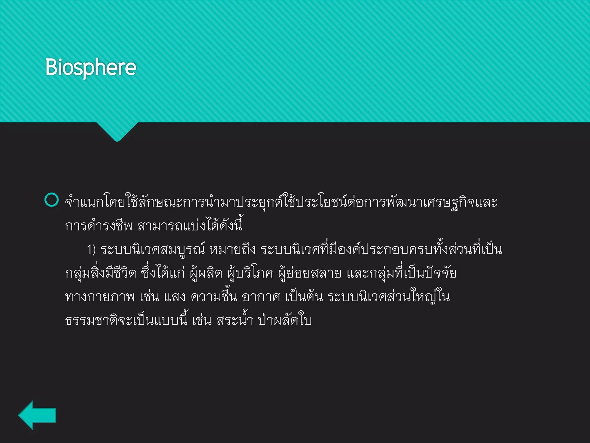 Biosphere
 จาแนกโดยใช้ลักษณะการนามาประยุกต์ใช้ประโยชน์ต่อการพัฒนาเศรษฐกิจและ
การดารงชีพ สามารถแบ่งได้ดังนี้
1) ระบบนิเวศสมบูรณ์ หมายถึง ระบบนิเวศที่มีองค์ประกอบครบทั้งส่วนที่เป็น
กลุ่มสิ่งมีชีวิต ซึ่งได้แก่ ผู้ผลิต ผู้บริโภค ผู้ย่อยสลาย และกลุ่มที่เป็นปัจจัย
ทางกายภาพ เช่น แสง ความชื้น อากาศ เป็นต้น ระบบนิเวศส่วนใหญ่ใน
ธรรมชาติจะเป็นแบบนี้ เช่น สระน้า ป่าผลัดใบ
 