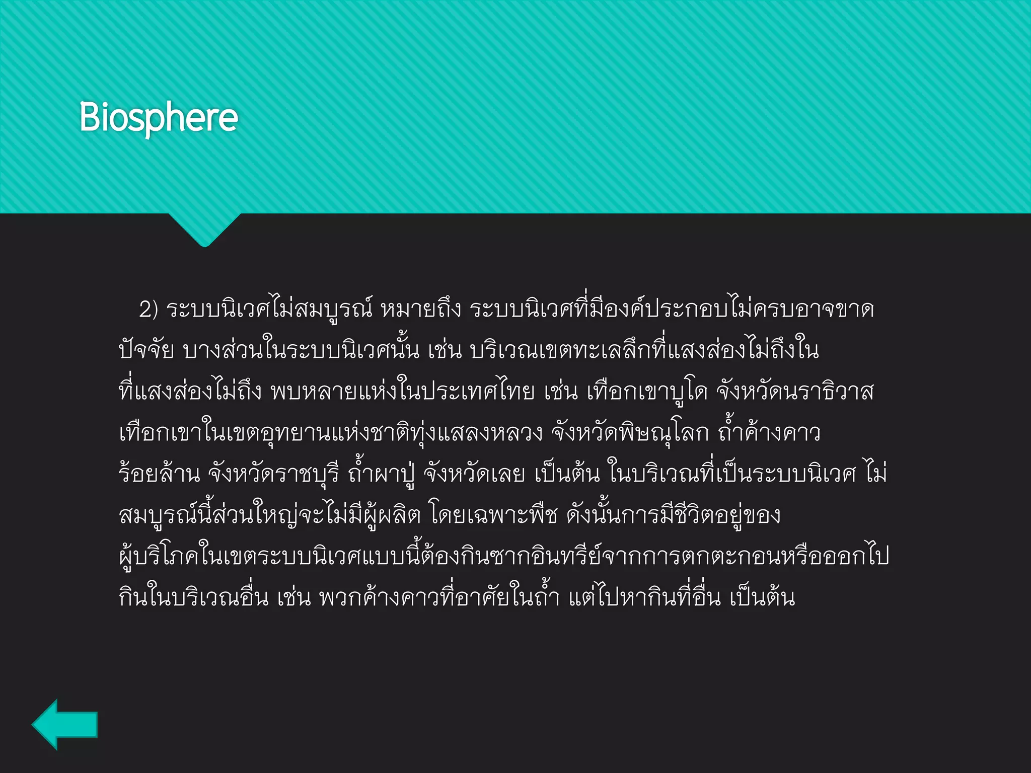 2) ระบบนิเวศไม่สมบูรณ์ หมายถึง ระบบนิเวศที่มีองค์ประกอบไม่ครบอาจขาด
ปัจจัย บางส่วนในระบบนิเวศนั้น เช่น บริเวณเขตทะเลลึกที่แสงส่องไม่ถึงใน
ที่แสงส่องไม่ถึง พบหลายแห่งในประเทศไทย เช่น เทือกเขาบูโด จังหวัดนราธิวาส
เทือกเขาในเขตอุทยานแห่งชาติทุ่งแสลงหลวง จังหวัดพิษณุโลก ถ้าค้างคาว
ร้อยล้าน จังหวัดราชบุรี ถ้าผาปู่ จังหวัดเลย เป็นต้น ในบริเวณที่เป็นระบบนิเวศ ไม่
สมบูรณ์นี้ส่วนใหญ่จะไม่มีผู้ผลิต โดยเฉพาะพืช ดังนั้นการมีชีวิตอยู่ของ
ผู้บริโภคในเขตระบบนิเวศแบบนี้ต้องกินซากอินทรีย์จากการตกตะกอนหรือออกไป
กินในบริเวณอื่น เช่น พวกค้างคาวที่อาศัยในถ้า แต่ไปหากินที่อื่น เป็นต้น
Biosphere
 
