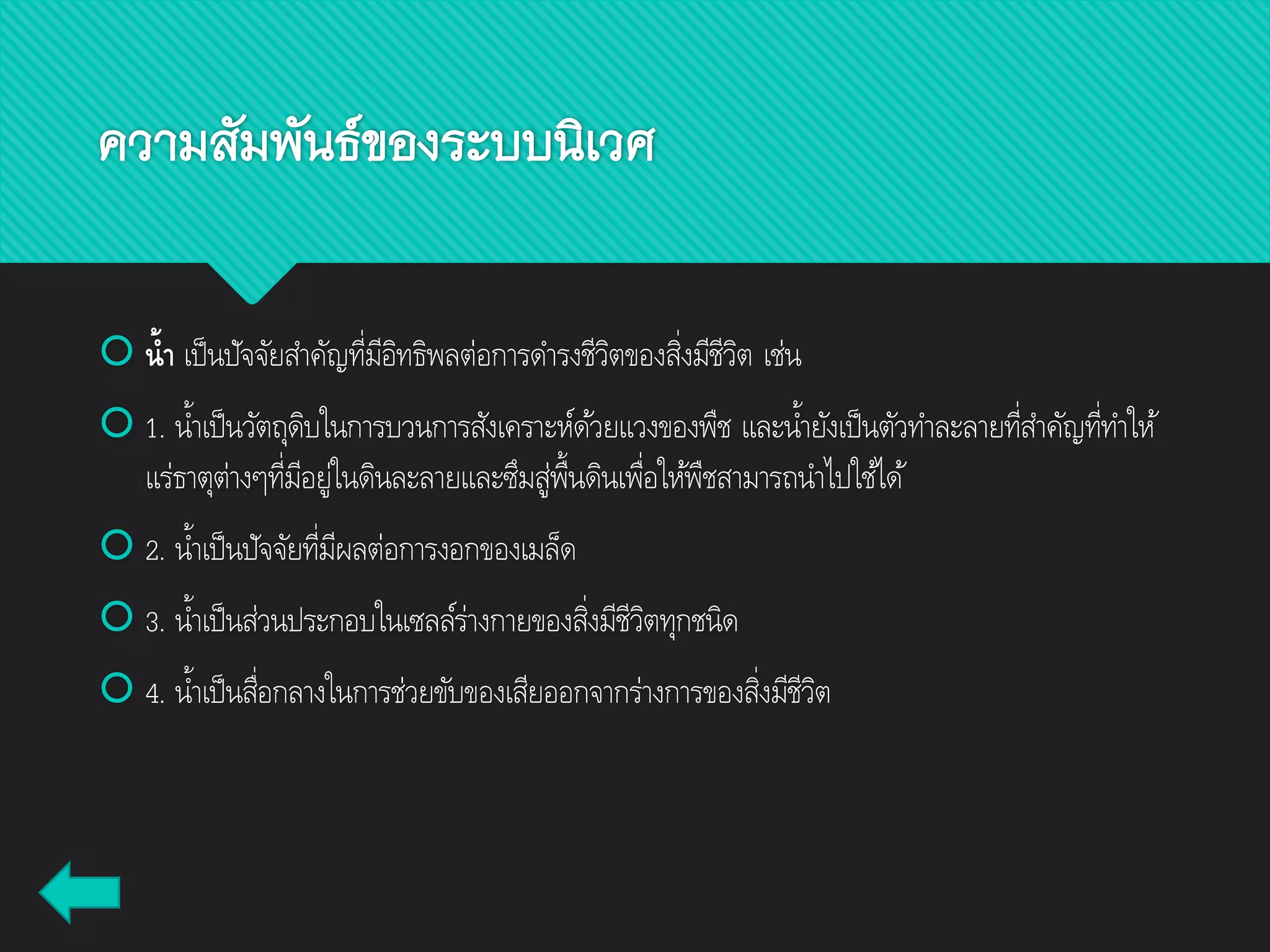  น้ำ เป็นปัจจัยสาคัญที่มีอิทธิพลต่อการดารงชีวิตของสิ่งมีชีวิต เช่น
 1. น้าเป็นวัตถุดิบในการบวนการสังเคราะห์ด้วยแวงของพืช และน้ายังเป็นตัวทาละลายที่สาคัญที่ทาให้
แร่ธาตุต่างๆที่มีอยู่ในดินละลายและซึมสู่พื้นดินเพื่อให้พืชสามารถนาไปใช้ได้
 2. น้าเป็นปัจจัยที่มีผลต่อการงอกของเมล็ด
 3. น้าเป็นส่วนประกอบในเซลล์ร่างกายของสิ่งมีชีวิตทุกชนิด
 4. น้าเป็นสื่อกลางในการช่วยขับของเสียออกจากร่างการของสิ่งมีชีวิต
ความสัมพันธ์ของระบบนิเวศ
 