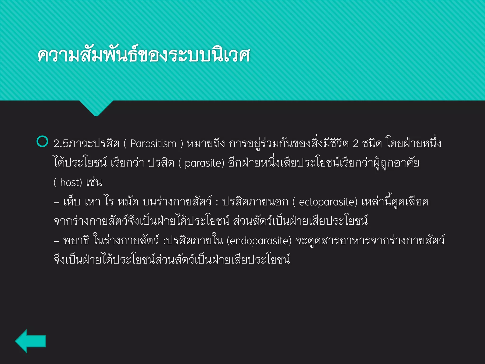  2.5ภาวะปรสิต ( Parasitism ) หมายถึง การอยู่ร่วมกันของสิ่งมีชีวิต 2 ชนิด โดยฝ่ายหนึ่ง
ได้ประโยชน์ เรียกว่า ปรสิต ( parasite) อีกฝ่ายหนึ่งเสียประโยชน์เรียกว่าผู้ถูกอาศัย
( host) เช่น
- เห็บ เหา ไร หมัด บนร่างกายสัตว์ : ปรสิตภายนอก ( ectoparasite) เหล่านี้ดูดเลือด
จากร่างกายสัตว์จึงเป็นฝ่ายได้ประโยชน์ ส่วนสัตว์เป็นฝ่ายเสียประโยชน์
- พยาธิ ในร่างกายสัตว์ :ปรสิตภายใน (endoparasite) จะดูดสารอาหารจากร่างกายสัตว์
จึงเป็นฝ่ายได้ประโยชน์ส่วนสัตว์เป็นฝ่ายเสียประโยชน์
ความสัมพันธ์ของระบบนิเวศ
 