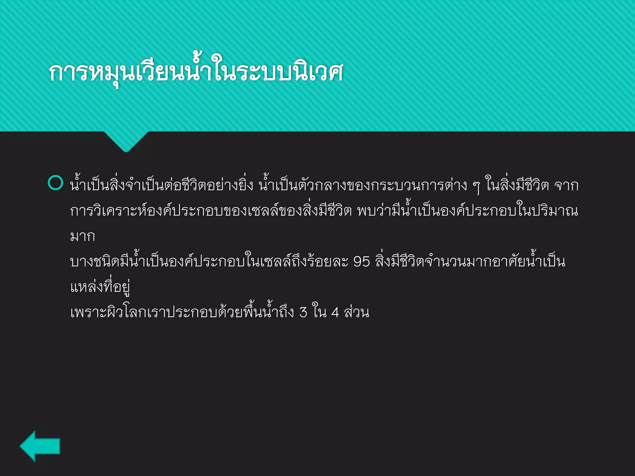  น้าเป็นสิ่งจาเป็นต่อชีวิตอย่างยิ่ง น้าเป็นตัวกลางของกระบวนการต่าง ๆ ในสิ่งมีชีวิต จาก
การวิเคราะห์องค์ประกอบของเซลล์ของสิ่งมีชีวิต พบว่ามีน้าเป็นองค์ประกอบในปริมาณ
มาก
บางชนิดมีน้าเป็นองค์ประกอบในเซลล์ถึงร้อยละ 95 สิ่งมีชีวิตจานวนมากอาศัยน้าเป็น
แหล่งที่อยู่
เพราะผิวโลกเราประกอบด้วยพื้นน้าถึง 3 ใน 4 ส่วน
การหมุนเวียนน้าในระบบนิเวศ
 