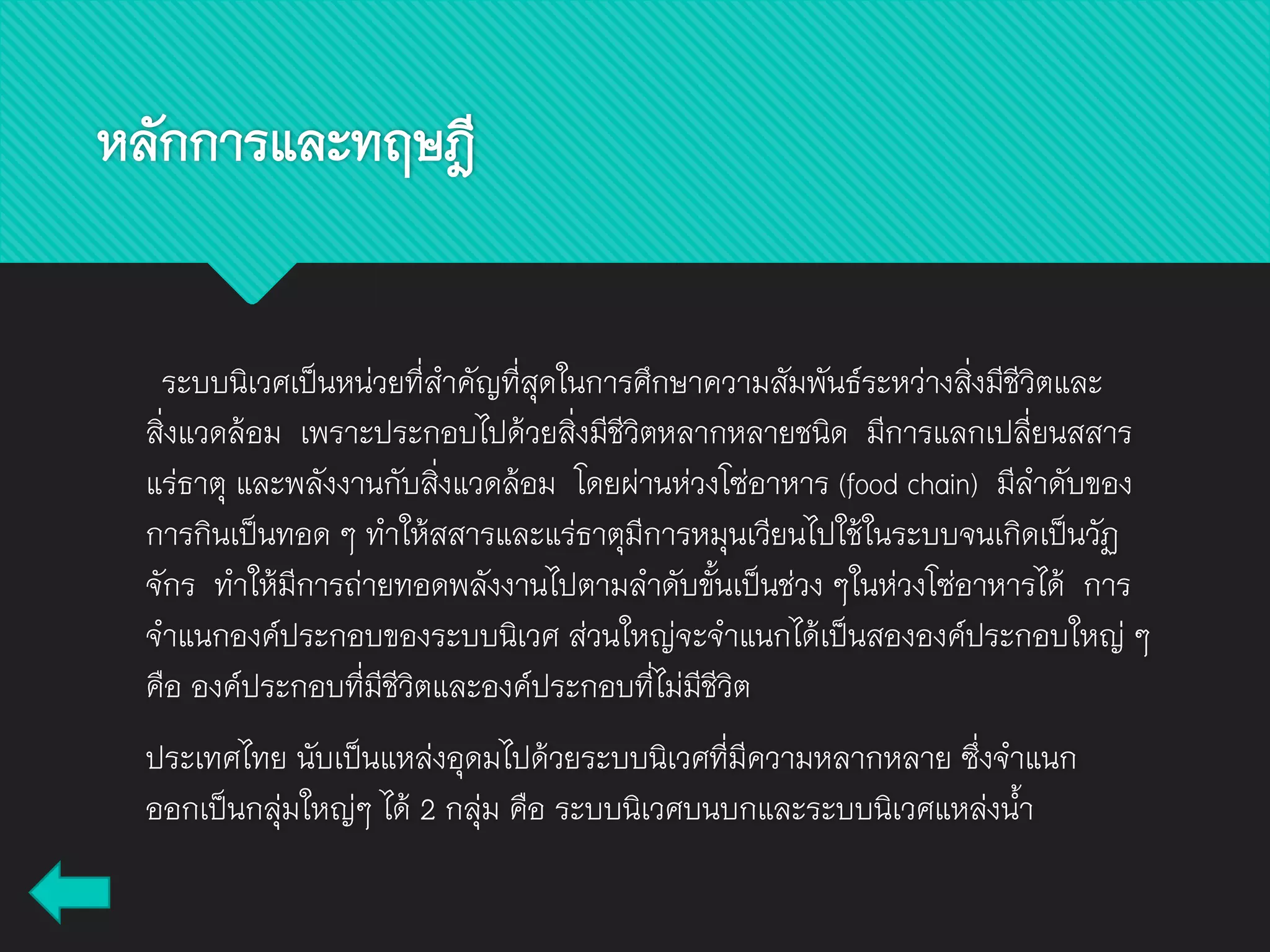 หลักการและทฤษฎี
ระบบนิเวศเป็นหน่วยที่สาคัญที่สุดในการศึกษาความสัมพันธ์ระหว่างสิ่งมีชีวิตและ
สิ่งแวดล้อม เพราะประกอบไปด้วยสิ่งมีชีวิตหลากหลายชนิด มีการแลกเปลี่ยนสสาร
แร่ธาตุ และพลังงานกับสิ่งแวดล้อม โดยผ่านห่วงโซ่อาหาร (food chain) มีลาดับของ
การกินเป็นทอด ๆ ทาให้สสารและแร่ธาตุมีการหมุนเวียนไปใช้ในระบบจนเกิดเป็นวัฏ
จักร ทาให้มีการถ่ายทอดพลังงานไปตามลาดับขั้นเป็นช่วง ๆในห่วงโซ่อาหารได้ การ
จาแนกองค์ประกอบของระบบนิเวศ ส่วนใหญ่จะจาแนกได้เป็นสององค์ประกอบใหญ่ ๆ
คือ องค์ประกอบที่มีชีวิตและองค์ประกอบที่ไม่มีชีวิต
ประเทศไทย นับเป็นแหล่งอุดมไปด้วยระบบนิเวศที่มีความหลากหลาย ซึ่งจาแนก
ออกเป็นกลุ่มใหญ่ๆ ได้ 2 กลุ่ม คือ ระบบนิเวศบนบกและระบบนิเวศแหล่งน้า
 