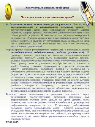 22.02.2015
Что и как делать при описании урока?
4. Запишите задачи личностного роста учащихся. Что касается
воспитательного и развивающего аспектов урока, то
соответствующие цели, как справедливо считают многие
педагоги, сформулировать невозможно. Действительно, цель – это
планируемый результат. Можно ли спрогнозировать конкретный
результат на 45 минут урока в части воспитания и развития? Как
можно оценить, в отличии от обучающей цели, насколько за урок
стали учащиеся больше воспитанными или интеллектуально,
эмоционально развитыми?
Формулировки задач рекомендуется определять с помощью глаголов
способствовать, содействовать, создать условия и др. К
примеру, многие учащиеся не владеют исследовательскими
умениями, поэтому может быть поставлена задача: создать
условия для развития исследовательских способностей учащихся.
Еще пример: многие учащиеся недобросовестно относятся к
учебе. Поэтому нужно сформировать и решать следующую
задачу: организовать ситуацию выбора и воспитания у
школьников ответственного отношения к учебе. Вообще задача
формируется, если есть противоречие между представлением об
идеальном ученике школы и реальной проблемой, недостатком в
воспитании или развитии учащихся. При этом во многих случаях
важно учитывать воспитательные и развивающие возможности
учебного материала. Например, создание условий для
патриотического воспитания трудно обеспечить при изучении
физических и химических свойств соляной кислоты.
Решение задач воспитания и развития достигается через
организацию соответствующих ситуаций, например: для
формирования умения вести диалог на уроке должны быть
диалоги; для развития рефлексивных способностей организуются
рефлексивные ситуации и т.д. К примеру, рефлексивная
ситуация будет представлять собой процесс осмысления
учащимися того, как они овладели определенными умениями. Для
этого они отвечают на вопросы, как работали, на критику своей
деятельности, на поиск более рациональных способов труда и
взаимодействия.
Как учителю описать свой урок
 