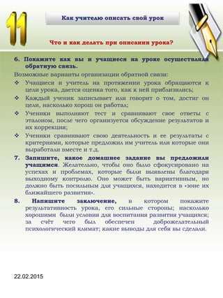 Что и как делать при описании урока?
6. Покажите как вы и учащиеся на уроке осуществляли
обратную связь.
Возможные варианты организации обратной связи:
 Учащиеся и учитель на протяжении урока обращаются к
цели урока, дается оценка того, как к ней приблизились;
 Каждый ученик записывает или говорит о том, достиг он
цели, насколько хорош он работал;
 Ученики выполняют тест и сравнивают свое ответы с
эталоном, после чего организуется обсуждение результатов и
их коррекция;
 Ученики сравнивают свою деятельность и ее результаты с
критериями, которые предложил им учитель или которые они
выработали вместе и т.д.
7. Запишите, какое домашнее задание вы предложили
учащимся. Желательно, чтобы оно было сфокусировано на
успехах и проблемах, которые были выявлены благодаря
выходному контролю. Оно может быть вариативным, но
должно быть посильным для учащихся, находится в «зоне их
ближайшего развития».
8. Напишите заключение, в котором покажите
результативность урока, его сильные стороны; насколько
хорошими были условия для воспитания развития учащихся;
за счёт чего был обеспечен доброжелательный
психологический климат; какие выводы для себя вы сделали.
22.02.2015
Как учителю описать свой урок
 