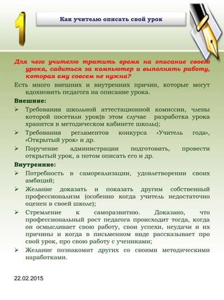 22.02.2015
Как учителю описать свой урок
Для чего учителю тратить время на описание своего
урока, садиться за компьютер и выполнять работу,
которая ему совсем не нужна?
Есть много внешних и внутренних причин, которые могут
вдохновить педагога на описание урока.
Внешние:
 Требования школьной аттестационной комиссии, члены
которой посетили урок(в этом случае разработка урока
хранится в методическом кабинете школы);
 Требования регламентов конкурса «Учитель года»,
«Открытый урок» и др.
 Поручение администрации подготовить, провести
открытый урок, а потом описать его и др.
Внутренние:
 Потребность в самореализации, удовлетворении своих
амбиций;
 Желание доказать и показать другим собственный
профессионализм (особенно когда учитель недостаточно
оценен в своей школе);
 Стремление к саморазвитию. Доказано, что
профессиональный рост педагога происходит тогда, когда
он осмысливает свою работу, свои успехи, неудачи и их
причины и когда в письменном виде рассказывает про
свой урок, про свою работу с учениками;
 Желание познакомит других со своими методическими
наработками.
 