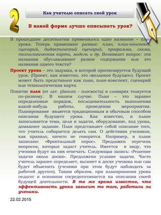 22.02.2015
Как учителю описать свой урок
В какой форме лучше описывать урок?
В прошедшие десятилетия применялось одно название – план
урока. Теперь применяют разные: план, план-конспект,
сценарий, дидактический сценарий, программа, схема,
технологическая карта, модель и др. Возникает вопрос: эти
названия обуславливают разное содержание или это
названия одного текста?
Проект урока – это задумка, в которой прогнозируется будущий
урок. (Проект, как известно, это «желанное будущее»). Проект
может быть представлен как план, план-конспект, сценарий
или технологическая карта.
Понятие план (от лат. рlanum - плоскость) в словарях толкуется
по-разному. В нашем случае. План – это заранее
определенные порядок, последовательность выполнения
какой-нибудь работы, проведения мероприятия.
Планирование является традиционным и обычным способом
описания будущего урока. Как известно, в плане
записывается тема, цели и задачи, оборудование, ход урока,
домашнее задание. План представляет собой описание того,
что учитель собирается делать сам. О действиях учеников,
как правило, ничего не говорится. Например, в плане
записано: «Фронтальный опрос». Предложен перечень
вопросов, которые задаст учитель. Имеется в виду, что
ученики будут на них отвечать. Следующая запись: «Решение
задачи около доски». Предложено условие задачи. Часто
учитель заранее определяет, вызовет к доске ученика или сам
будет объяснять (ученики при этом будут наблюдать за
работой другого). Таким образом, при планировании урока
педагог в основном сосредотачивается на описании своей
будущей деятельности. В то же время известно, что
эффективность урока зависит то того, работали ли
ученики.
 