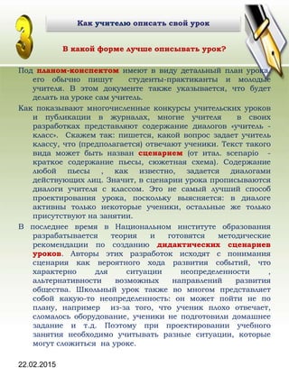 22.02.2015
В какой форме лучше описывать урок?
Под планом-конспектом имеют в виду детальный план урока.
его обычно пишут студенты-практиканты и молодые
учителя. В этом документе также указывается, что будет
делать на уроке сам учитель.
Как показывают многочисленные конкурсы учительских уроков
и публикации в журналах, многие учителя в своих
разработках представляют содержание диалогов «учитель -
класс». Скажем так: пишется, какой вопрос задает учитель
классу, что (предполагается) отвечают ученики. Текст такого
вида может быть назван сценарием (от итал. scenapio -
краткое содержание пьесы, сюжетная схема). Содержание
любой пьесы , как известно, задается диалогами
действующих лиц. Значит, в сценарии урока прописываются
диалоги учителя с классом. Это не самый лучший способ
проектирования урока, поскольку выясняется: в диалоге
активны только некоторые ученики, остальные же только
присутствуют на занятии.
В последнее время в Национальном институте образования
разрабатывается теория и готовятся методические
рекомендации по созданию дидактических сценариев
уроков. Авторы этих разработок исходят с понимания
сценария как вероятного хода развития событий, что
характерно для ситуации неопределенности ,
альтернативности возможных направлений развития
общества. Школьный урок также во многом представляет
собой какую-то неопределенность: он может пойти не по
плану, например из-за того, что ученик плохо отвечает,
сломалось оборудование, ученики не подготовили домашнее
задание и т.д. Поэтому при проектировании учебного
занятия необходимо учитывать разные ситуации, которые
могут сложиться на уроке.
Как учителю описать свой урокКак учителю описать свой урок
 