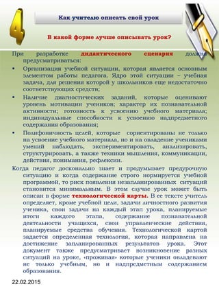 22.02.2015
В какой форме лучше описывать урок?
При разработке дидактического сценария должна
предусматриваться:
 Организация учебной ситуации, которая является основным
элементом работы педагога. Ядро этой ситуации – учебная
задача, для решения которой у школьников еще недостаточно
соответствующих средств;
 Наличие диагностических заданий, которые оценивают
уровень мотивации учеников; характер их познавательной
активности; готовность к усвоению учебного материала;
индивидуальные способности к усвоению надпредметного
содержания образования;
 Полифоничность целей, которые сориентированы не только
на усвоение учебного материала, но и на овладение учениками
умений наблюдать, экспериментировать, анализировать,
структурировать, а также техники мышления, коммуникации,
действия, понимания, рефлексии.
Когда педагог досконально знает и продумывает предурочную
ситуацию и когда содержание строго нормируется учебной
программой, то риск появления незапланированных ситуаций
становится минимальным. В этом случае урок может быть
описан в форме технологической карты. В ее тексте учитель
определяет, кроме учебной цели, задачи личностного развития
ученика, свои задачи на каждый этап урока, планируемые
итоги каждого этапа, содержание познавательной
деятельности учащихся, свои управленческие действия,
планируемые средства обучения. Технологической картой
задается определенная технология, которая направлена на
достижение запланированных результатов урока. Этот
документ также предусматривает возникновение разных
ситуаций на уроке, «проживая» которые ученики овладевают
не только учебным, но и надпредметным содержанием
образования.
Как учителю описать свой урокКак учителю описать свой урок
 